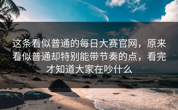 这条看似普通的每日大赛官网，原来看似普通却特别能带节奏的点，看完才知道大家在吵什么