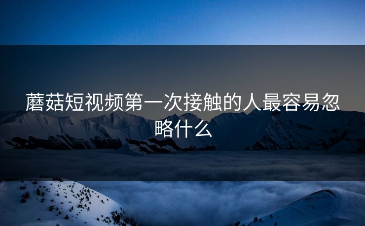 蘑菇短视频第一次接触的人最容易忽略什么