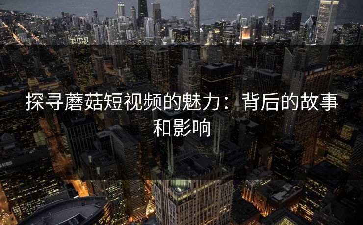 探寻蘑菇短视频的魅力：背后的故事和影响