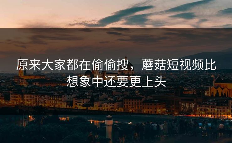 原来大家都在偷偷搜，蘑菇短视频比想象中还要更上头
