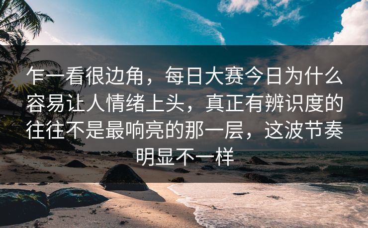 乍一看很边角，每日大赛今日为什么容易让人情绪上头，真正有辨识度的往往不是最响亮的那一层，这波节奏明显不一样