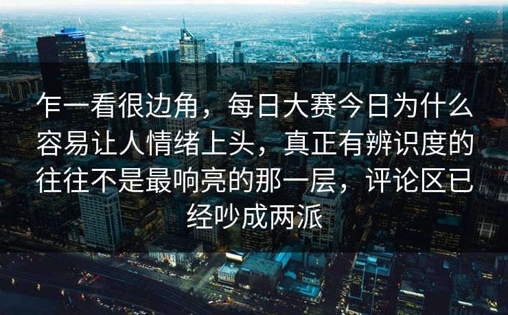 乍一看很边角，每日大赛今日为什么容易让人情绪上头，真正有辨识度的往往不是最响亮的那一层，评论区已经吵成两派