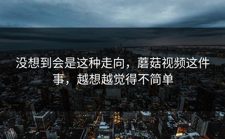 没想到会是这种走向，蘑菇视频这件事，越想越觉得不简单