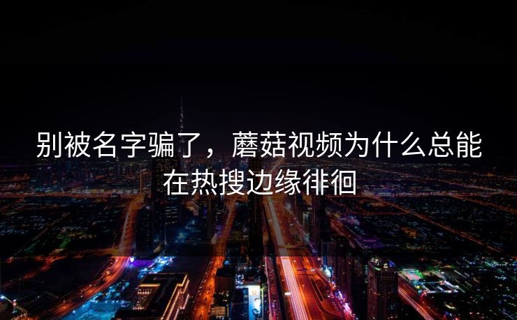 别被名字骗了，蘑菇视频为什么总能在热搜边缘徘徊
