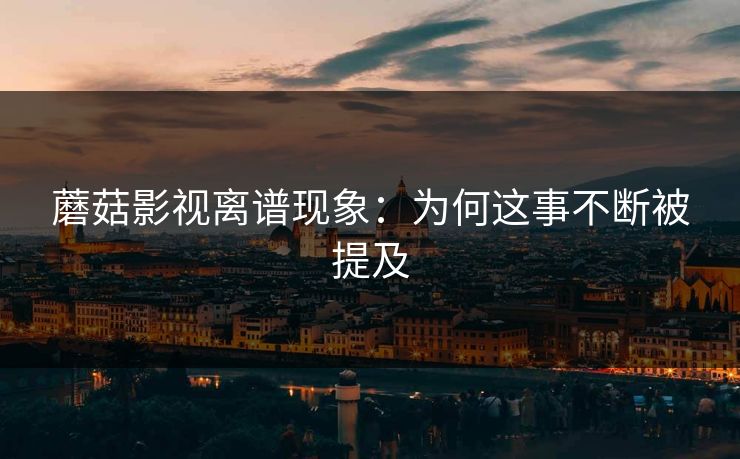 蘑菇影视离谱现象：为何这事不断被提及