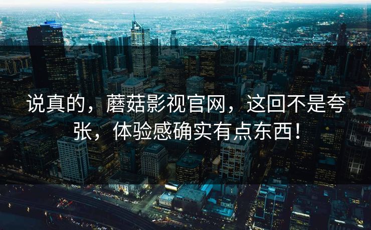 说真的，蘑菇影视官网，这回不是夸张，体验感确实有点东西！