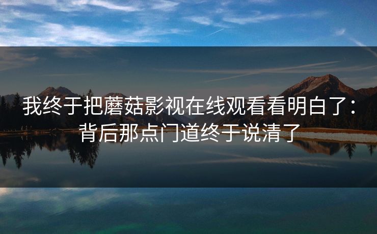 我终于把蘑菇影视在线观看看明白了：背后那点门道终于说清了