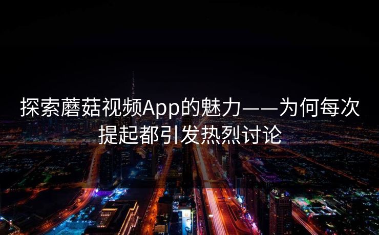 探索蘑菇视频App的魅力——为何每次提起都引发热烈讨论