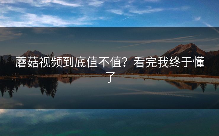 蘑菇视频到底值不值？看完我终于懂了