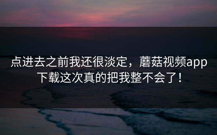 点进去之前我还很淡定，蘑菇视频app下载这次真的把我整不会了！