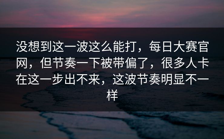 没想到这一波这么能打，每日大赛官网，但节奏一下被带偏了，很多人卡在这一步出不来，这波节奏明显不一样