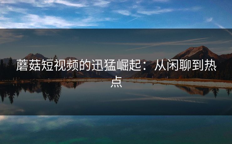 蘑菇短视频的迅猛崛起：从闲聊到热点