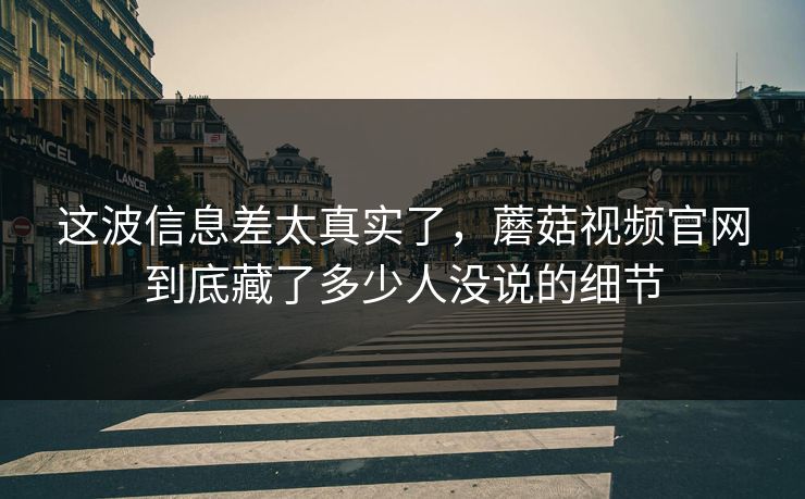 这波信息差太真实了，蘑菇视频官网到底藏了多少人没说的细节