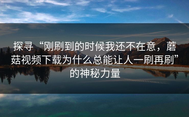 探寻“刚刷到的时候我还不在意，蘑菇视频下载为什么总能让人一刷再刷”的神秘力量