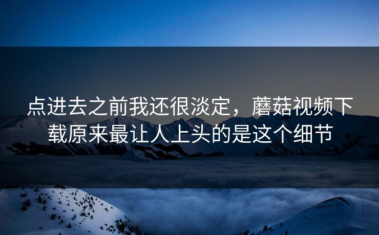 点进去之前我还很淡定，蘑菇视频下载原来最让人上头的是这个细节