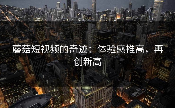 蘑菇短视频的奇迹：体验感推高，再创新高