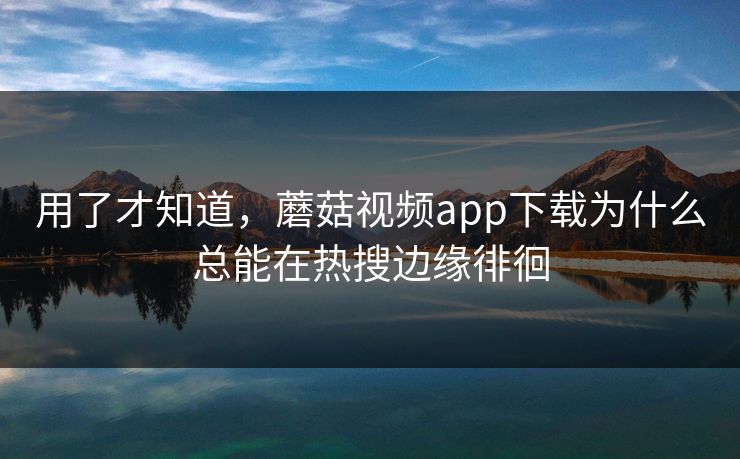 用了才知道，蘑菇视频app下载为什么总能在热搜边缘徘徊