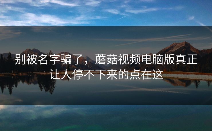 别被名字骗了，蘑菇视频电脑版真正让人停不下来的点在这