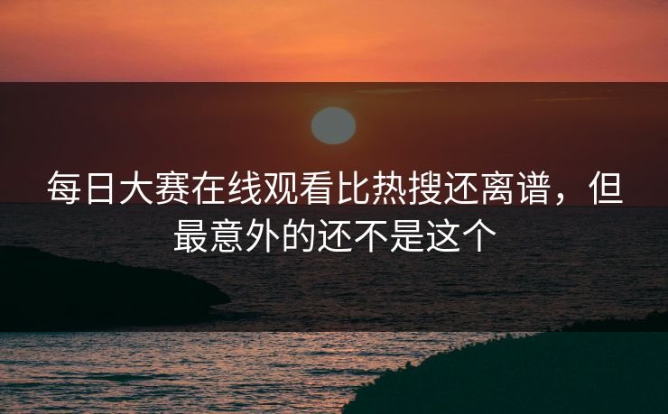 每日大赛在线观看比热搜还离谱，但最意外的还不是这个