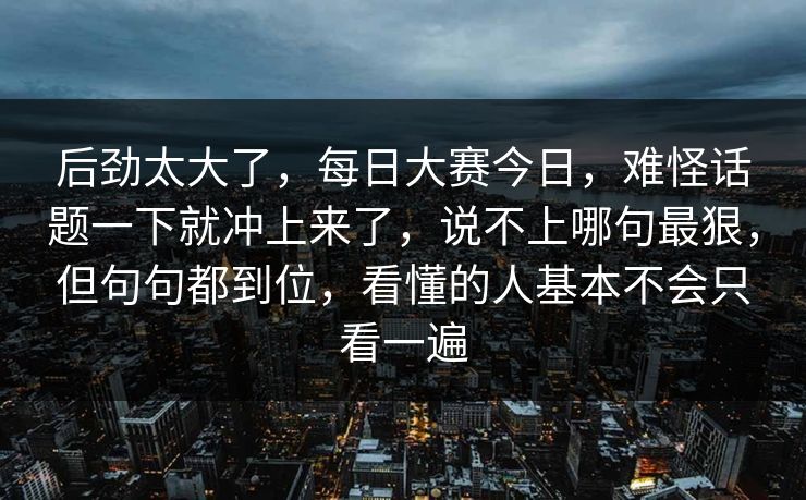 后劲太大了，每日大赛今日，难怪话题一下就冲上来了，说不上哪句最狠，但句句都到位，看懂的人基本不会只看一遍