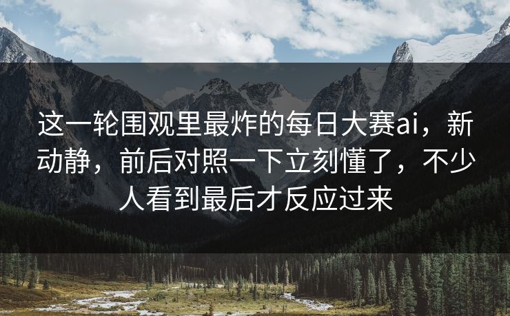 这一轮围观里最炸的每日大赛ai，新动静，前后对照一下立刻懂了，不少人看到最后才反应过来