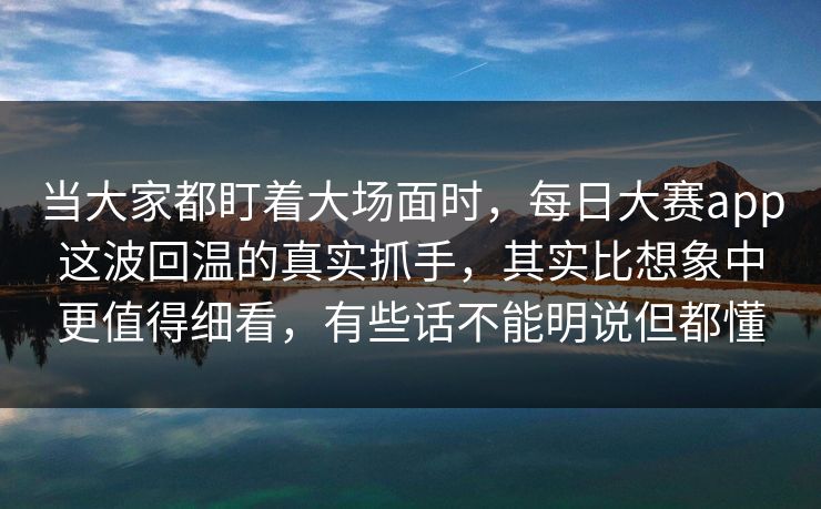 当大家都盯着大场面时，每日大赛app这波回温的真实抓手，其实比想象中更值得细看，有些话不能明说但都懂