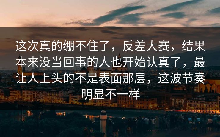 这次真的绷不住了，反差大赛，结果本来没当回事的人也开始认真了，最让人上头的不是表面那层，这波节奏明显不一样