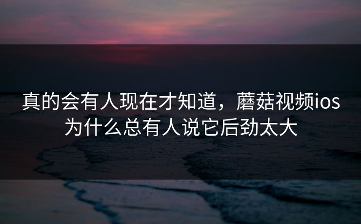 真的会有人现在才知道，蘑菇视频ios为什么总有人说它后劲太大