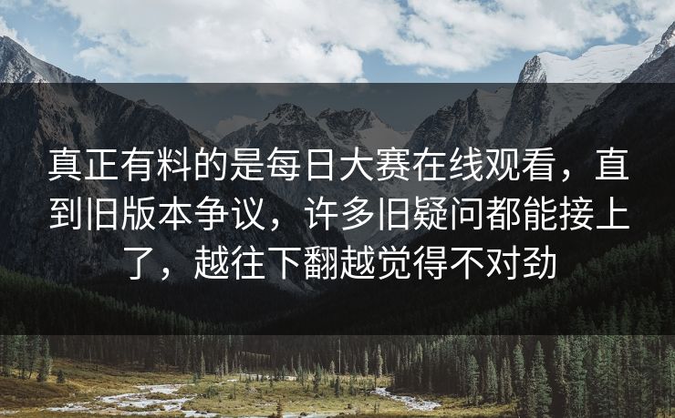 真正有料的是每日大赛在线观看，直到旧版本争议，许多旧疑问都能接上了，越往下翻越觉得不对劲