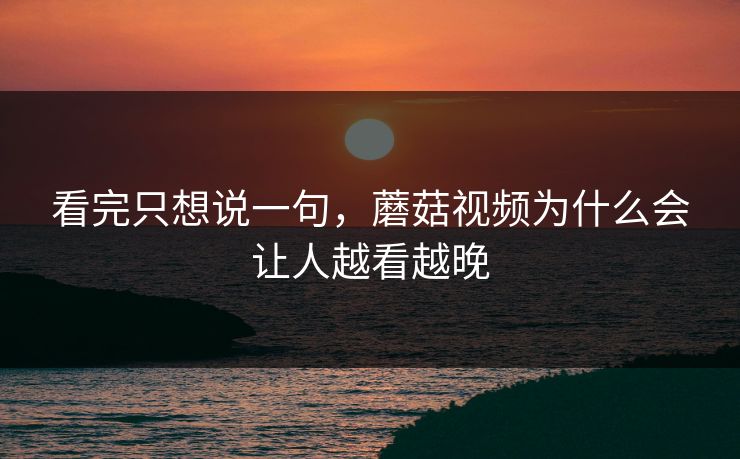 看完只想说一句，蘑菇视频为什么会让人越看越晚