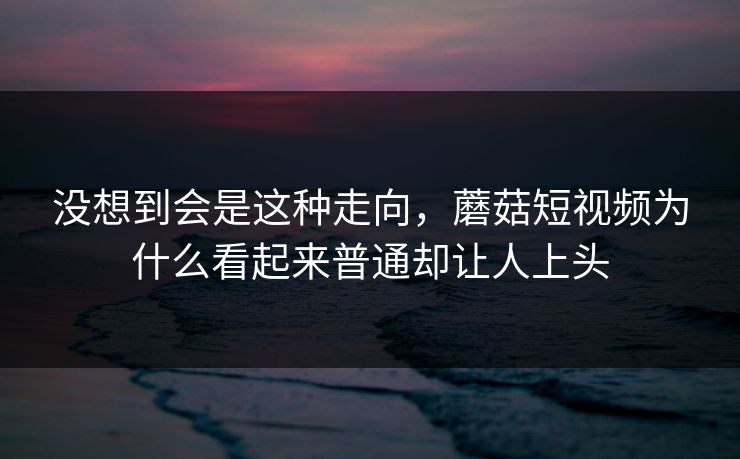 没想到会是这种走向，蘑菇短视频为什么看起来普通却让人上头