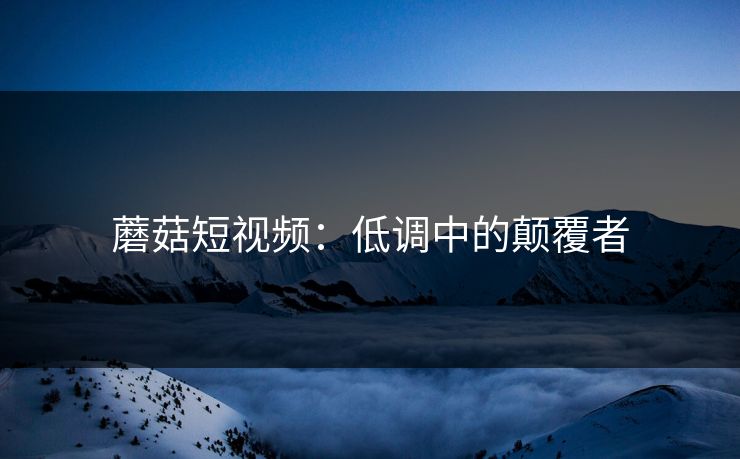 蘑菇短视频：低调中的颠覆者