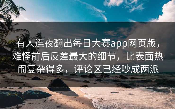 有人连夜翻出每日大赛app网页版，难怪前后反差最大的细节，比表面热闹复杂得多，评论区已经吵成两派