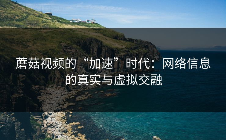 蘑菇视频的“加速”时代：网络信息的真实与虚拟交融
