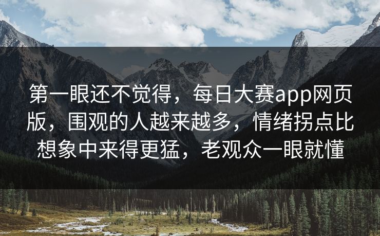 第一眼还不觉得，每日大赛app网页版，围观的人越来越多，情绪拐点比想象中来得更猛，老观众一眼就懂