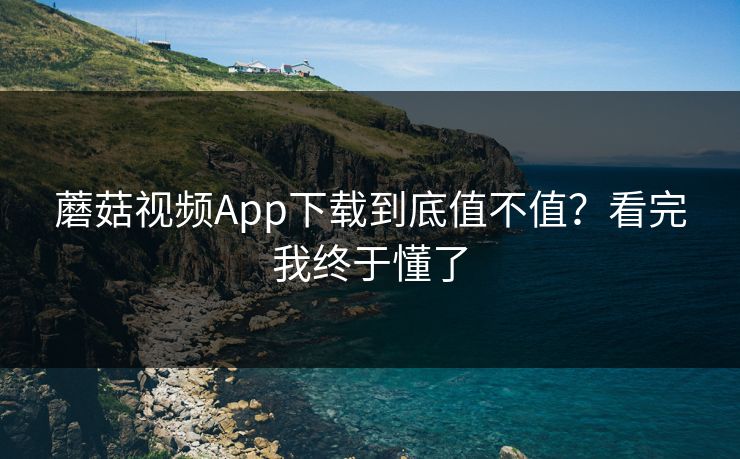 蘑菇视频App下载到底值不值?看完我终于懂了 蘑菇视频App下载到底值不值?看完我终于懂了