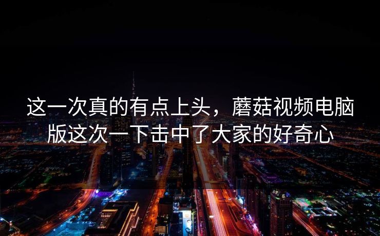 这一次真的有点上头,蘑菇视频电脑版这次一下击中了大家的好奇心 这一次真的有点上头,蘑菇视频电脑版这次一下击中了大家的好奇心