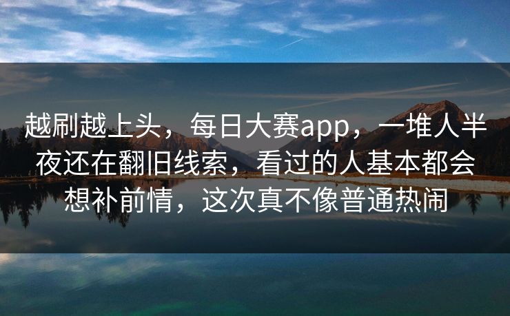 越刷越上头,每日大赛app,一堆人半夜还在翻旧线索,看过的人基本都会想补前情,这次真不像普通热闹 越刷越上头,每日大赛app,一堆人半夜还在翻旧线索,看过的人基本都会想补前情,这次真不像普通热闹
