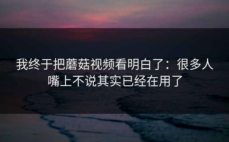 我终于把蘑菇视频看明白了:很多人嘴上不说其实已经在用了 我终于把蘑菇视频看明白了:很多人嘴上不说其实已经在用了
