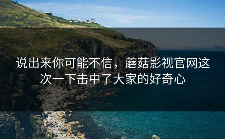 说出来你可能不信,蘑菇影视官网这次一下击中了大家的好奇心 说出来你可能不信,蘑菇影视官网这次一下击中了大家的好奇心