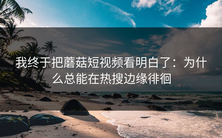 我终于把蘑菇短视频看明白了:为什么总能在热搜边缘徘徊 我终于把蘑菇短视频看明白了:为什么总能在热搜边缘徘徊