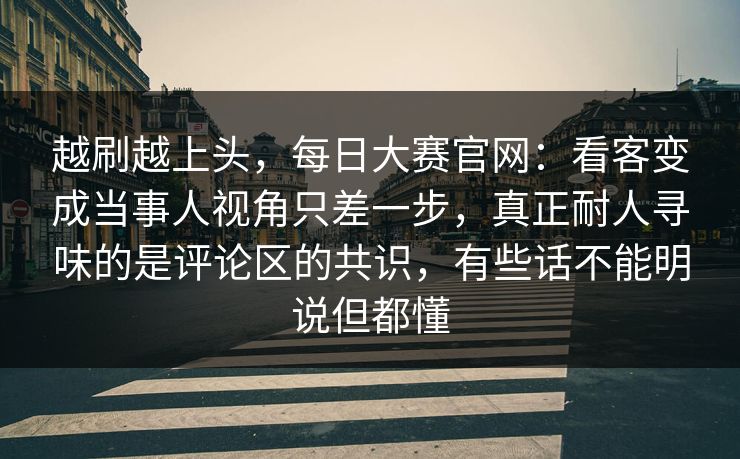 越刷越上头，每日大赛官网：看客变成当事人视角只差一步，真正耐人寻味的是评论区的共识，有些话不能明说但都懂