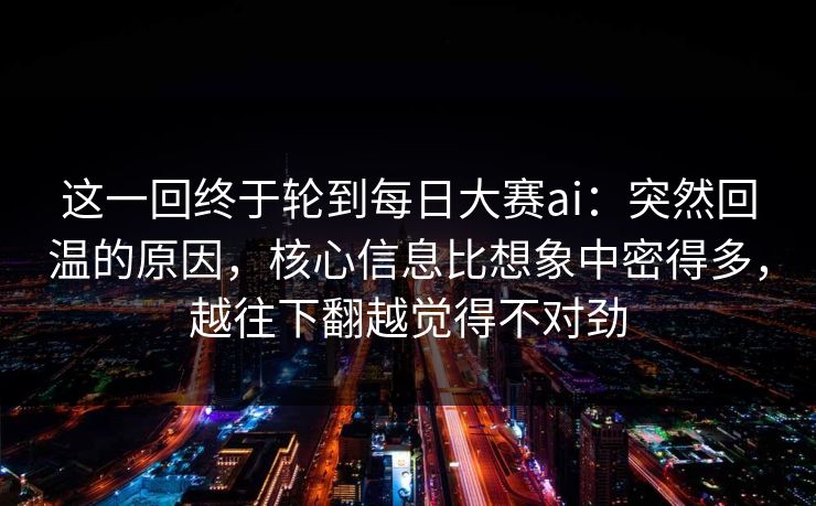 这一回终于轮到每日大赛ai:突然回温的原因,核心信息比想象中密得多,越往下翻越觉得不对劲 这一回终于轮到每日大赛ai:突然回温的原因,核心信息比想象中密得多,越往下翻越觉得不对劲