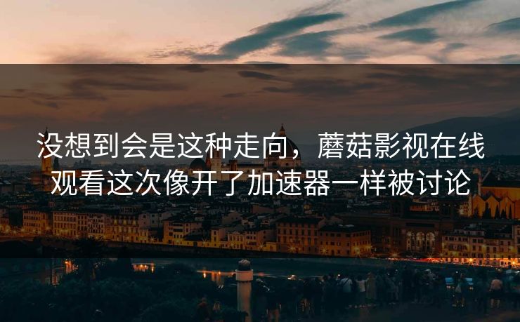 没想到会是这种走向,蘑菇影视在线观看这次像开了加速器一样被讨论 没想到会是这种走向,蘑菇影视在线观看这次像开了加速器一样被讨论
