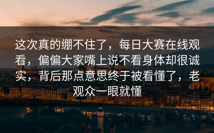 这次真的绷不住了,每日大赛在线观看,偏偏大家嘴上说不看身体却很诚实,背后那点意思终于被看懂了,老观众一眼就懂 这次真的绷不住了,每日大赛在线观看,偏偏大家嘴上说不看身体却很诚实,背后那点意思终于被看懂了,老观众一眼就懂