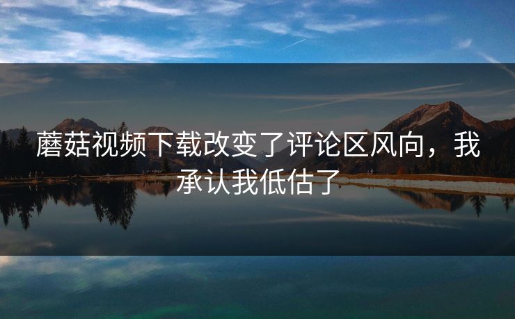 蘑菇视频下载改变了评论区风向,我承认我低估了 蘑菇视频下载改变了评论区风向,我承认我低估了
