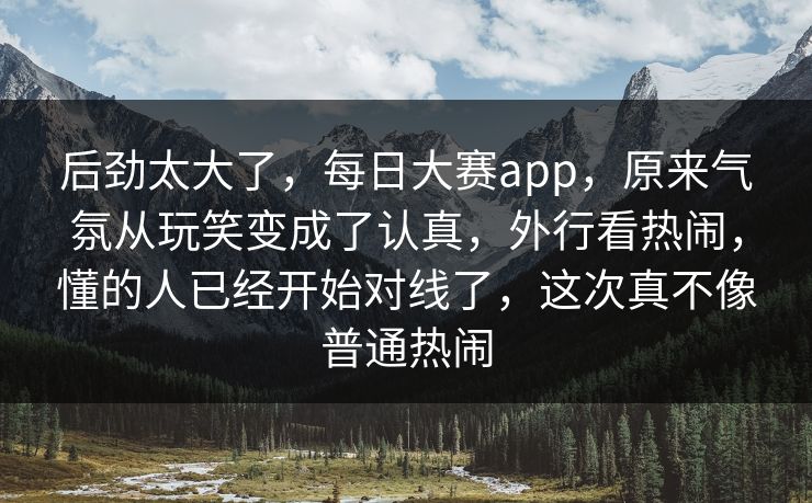 后劲太大了,每日大赛app,原来气氛从玩笑变成了认真,外行看热闹,懂的人已经开始对线了,这次真不像普通热闹 后劲太大了,每日大赛app,原来气氛从玩笑变成了认真,外行看热闹,懂的人已经开始对线了,这次真不像普通热闹