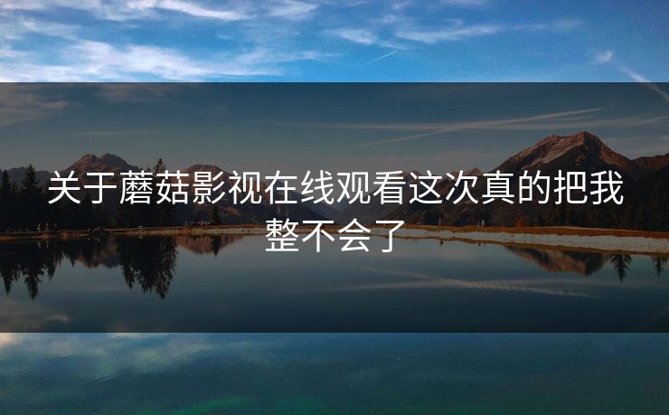 关于蘑菇影视在线观看这次真的把我整不会了