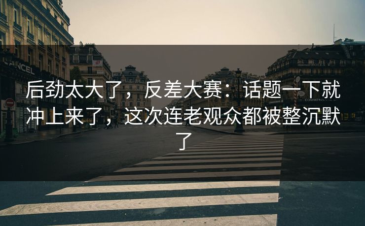 后劲太大了,反差大赛:话题一下就冲上来了,这次连老观众都被整沉默了 后劲太大了,反差大赛:话题一下就冲上来了,这次连老观众都被整沉默了