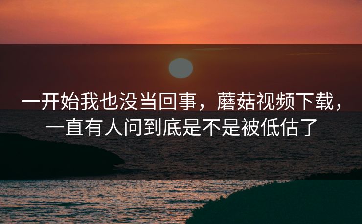 一开始我也没当回事,蘑菇视频下载,一直有人问到底是不是被低估了 一开始我也没当回事,蘑菇视频下载,一直有人问到底是不是被低估了